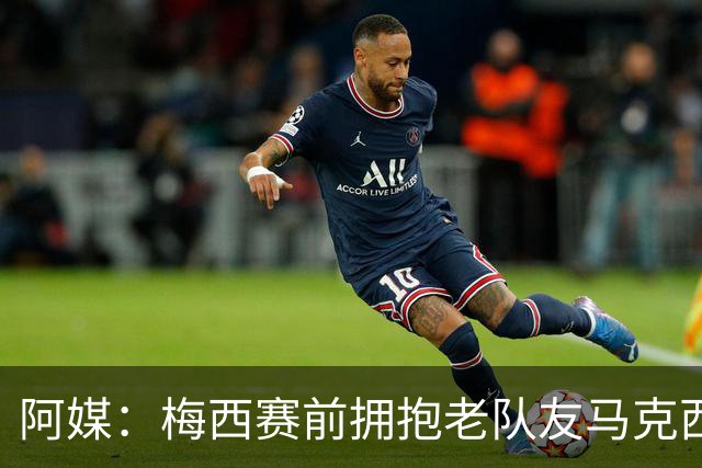 阿媒：梅西赛前拥抱老队友马克西·洛佩斯，后者激动落泪